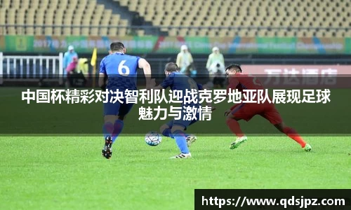 中国杯精彩对决智利队迎战克罗地亚队展现足球魅力与激情